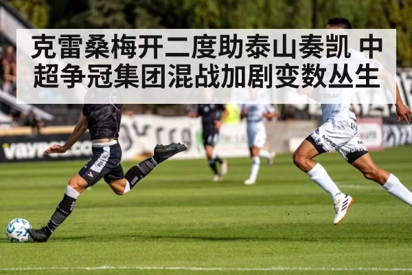 克雷桑梅开二度助泰山奏凯 中超争冠集团混战加剧变数丛生