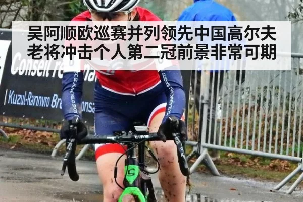 吴阿顺欧巡赛并列领先中国高尔夫老将冲击个人第二冠前景非常可期