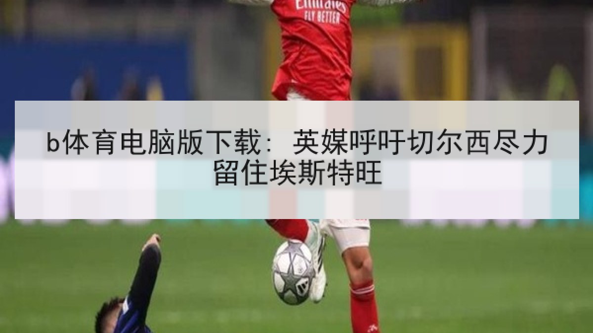 b体育电脑版下载: 英媒呼吁切尔西尽力留住埃斯特旺